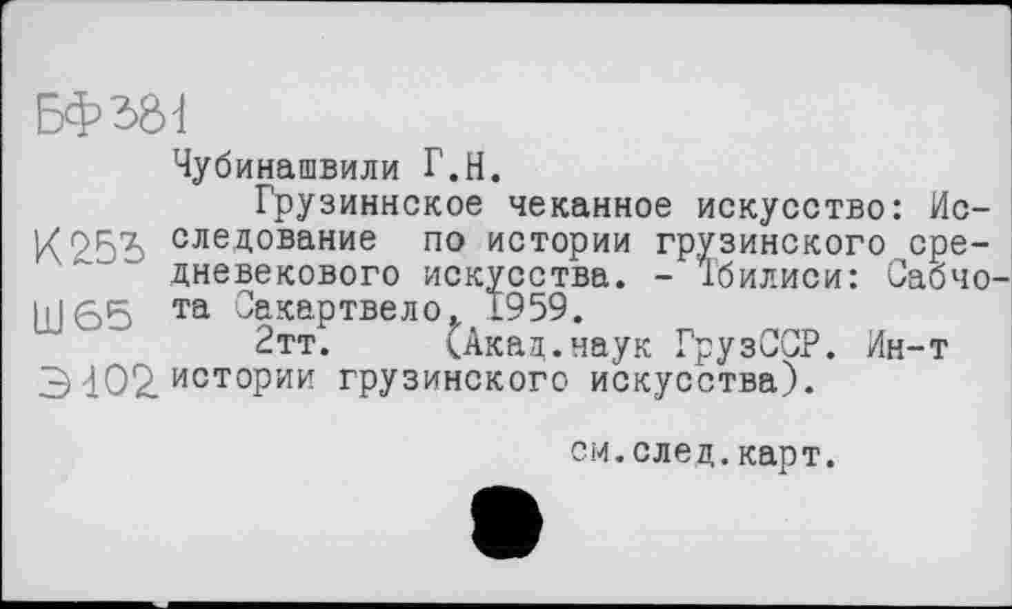 ﻿Чубинашвили Г.Н.
Грузиннское чеканное искусство: Ис-I/OR7. следование по истории грузинского средневекового искусства. - Тбилиси: Сабчо ІІІ55 та Сакартвело, 1959.
2тт. (Акад.наук ГрузССР. Ин-т 3 402. истории грузинского искусства).
см.след.карт.